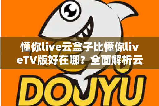 懂你live云盒子比懂你liveTV版好在哪?全面解析云盒子版本的核心优势与使用体验 懂你live云盒子比懂你liveTV版好在哪?全面解析云盒子版本的核心优势与使用体验