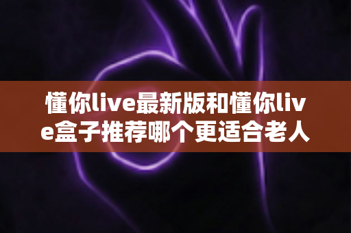 懂你live最新版和懂你live盒子推荐哪个更适合老人用？2025年孝心选购避坑指南