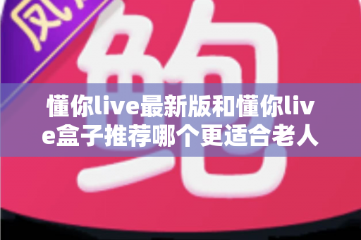 懂你live最新版和懂你live盒子推荐哪个更适合老人用？2025年孝心选购避坑指南