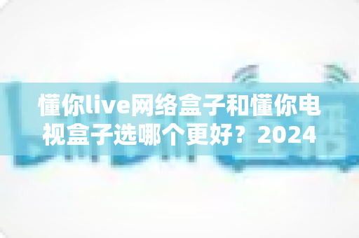 懂你live网络盒子和懂你电视盒子选哪个更好?2024年最全选购对比指南帮你一次搞懂 懂你live网络盒子和懂你电视盒子选哪个更好?2024年最全选购对比指南帮你一次搞懂