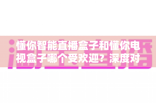 懂你智能直播盒子和懂你电视盒子哪个受欢迎？深度对比解析帮你选对不选贵
