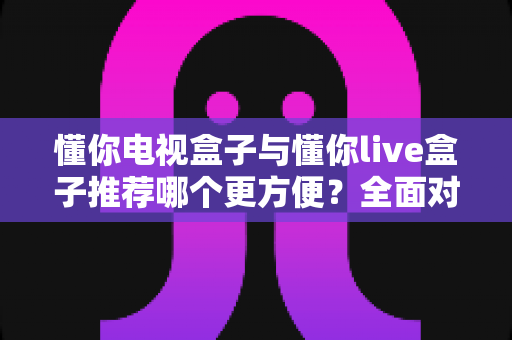 懂你电视盒子与懂你live盒子推荐哪个更方便？全面对比评测帮你选对不踩坑