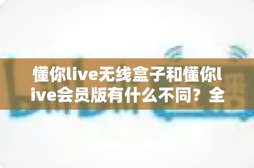 懂你live无线盒子和懂你live会员版有什么不同？全面解析两大版本核心差异与选购指南