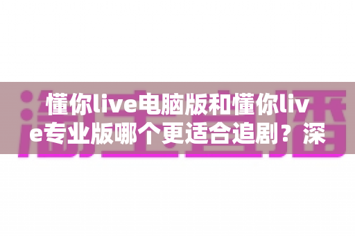 懂你live电脑版和懂你live专业版哪个更适合追剧？深度对比评测帮你选出最佳追剧神器