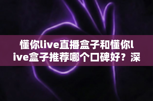 懂你live直播盒子和懂你live盒子推荐哪个口碑好？深度对比评测与选购指南