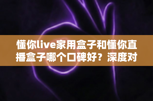 懂你live家用盒子和懂你直播盒子哪个口碑好？深度对比测评帮你选对不踩坑