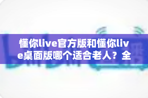 懂你live官方版和懂你live桌面版哪个适合老人？全方位对比分析助您轻松做出最佳选择