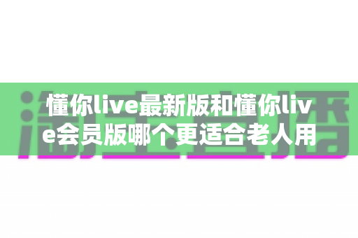 懂你live最新版和懂你live会员版哪个更适合老人用?一文看懂两个版本差异与老人选购指南 懂你live最新版和懂你live会员版哪个更适合老人用?一文看懂两个版本差异与老人选购指南