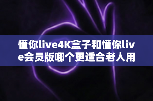 懂你live4K盒子和懂你live会员版哪个更适合老人用？一文读懂选购要点
