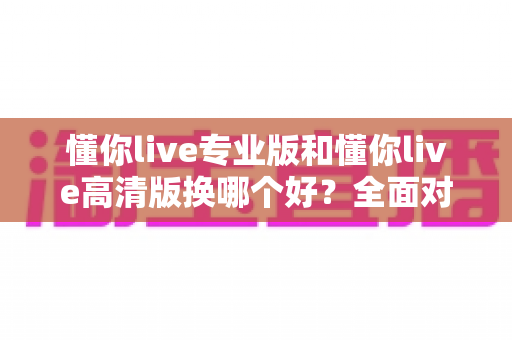 懂你live专业版和懂你live高清版换哪个好？全面对比帮你做出最佳选择