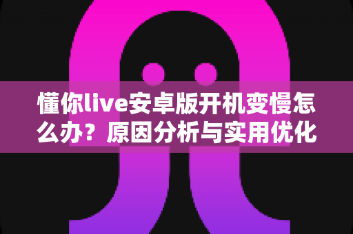 懂你live安卓版开机变慢怎么办？原因分析与实用优化技巧全指南
