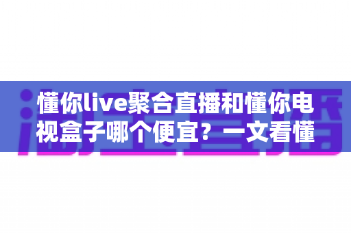 懂你live聚合直播和懂你电视盒子哪个便宜？一文看懂两者价格差异与性价比