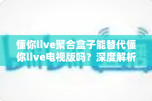 懂你live聚合盒子能替代懂你live电视版吗?深度解析功能差异与最佳选择方案 懂你live聚合盒子能替代懂你live电视版吗?深度解析功能差异与最佳选择方案