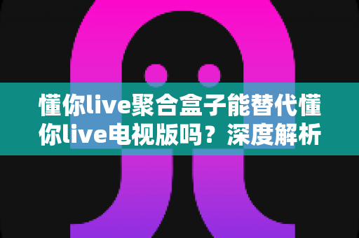 懂你live聚合盒子能替代懂你live电视版吗?深度解析功能差异与最佳选择方案 懂你live聚合盒子能替代懂你live电视版吗?深度解析功能差异与最佳选择方案