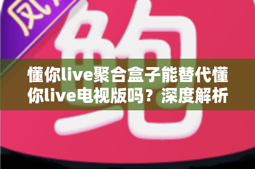 懂你live聚合盒子能替代懂你live电视版吗？深度解析功能差异与最佳选择方案