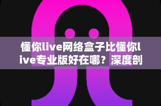 懂你live网络盒子比懂你live专业版好在哪?深度剖析两大版本核心差异,帮你选出更值得入手的观看方案 懂你live网络盒子比懂你live专业版好在哪?深度剖析两大版本核心差异,帮你选出更值得入手的观看方案