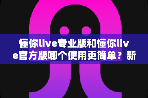 懂你live专业版和懂你live官方版哪个使用更简单?新手入门全攻略与深度对比解析 懂你live专业版和懂你live官方版哪个使用更简单?新手入门全攻略与深度对比解析