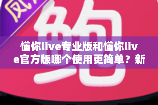 懂你live专业版和懂你live官方版哪个使用更简单?新手入门全攻略与深度对比解析 懂你live专业版和懂你live官方版哪个使用更简单?新手入门全攻略与深度对比解析