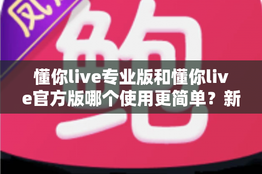懂你live专业版和懂你live官方版哪个使用更简单？新手入门全攻略与深度对比解析