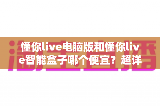 懂你live电脑版和懂你live智能盒子哪个便宜?超详细价格对比与省钱选购全攻略 懂你live电脑版和懂你live智能盒子哪个便宜?超详细价格对比与省钱选购全攻略