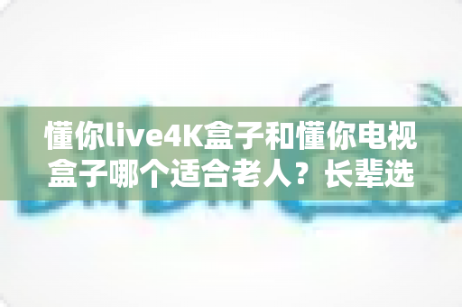懂你live4K盒子和懂你电视盒子哪个适合老人?长辈选购电视盒子全指南 懂你live4K盒子和懂你电视盒子哪个适合老人?长辈选购电视盒子全指南