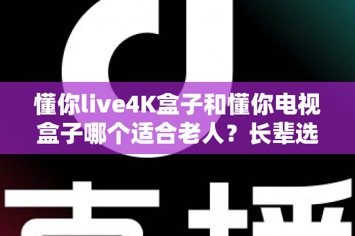 懂你live4K盒子和懂你电视盒子哪个适合老人?长辈选购电视盒子全指南 懂你live4K盒子和懂你电视盒子哪个适合老人?长辈选购电视盒子全指南