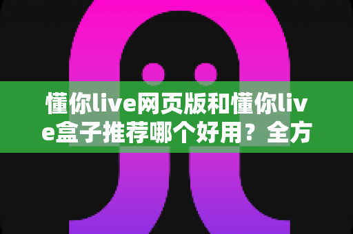 懂你live网页版和懂你live盒子推荐哪个好用？全方位对比评测帮你做出明智选择