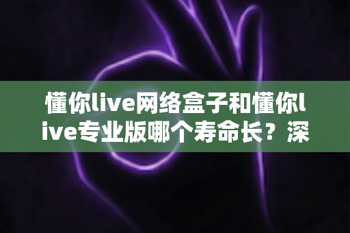 懂你live网络盒子和懂你live专业版哪个寿命长?深度对比解析与实用保养指南 懂你live网络盒子和懂你live专业版哪个寿命长?深度对比解析与实用保养指南