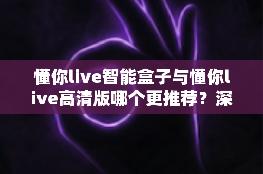 懂你live智能盒子与懂你live高清版哪个更推荐？深度对比解析，帮你一次选对不踩坑