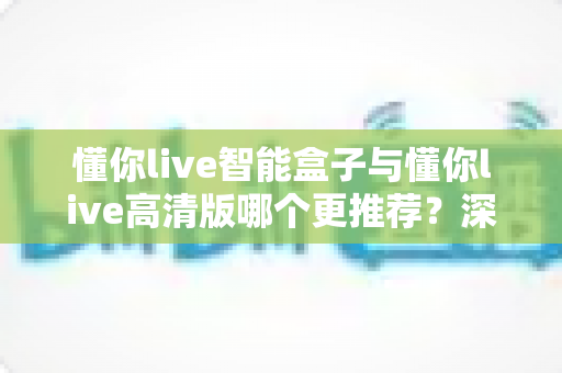 懂你live智能盒子与懂你live高清版哪个更推荐？深度对比解析，帮你一次选对不踩坑
