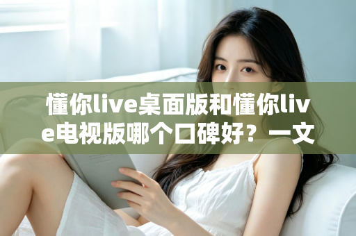 懂你live桌面版和懂你live电视版哪个口碑好？一文读懂两大版本的真实用户评价与选购建议