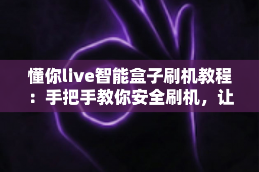 懂你live智能盒子刷机教程:手把手教你安全刷机,让老盒子焕发新生 懂你live智能盒子刷机教程:手把手教你安全刷机,让老盒子焕发新生