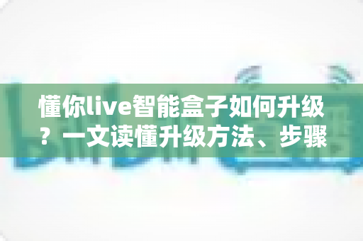 懂你live智能盒子如何升级?一文读懂升级方法、步骤与避坑指南,让老盒子重获新生 懂你live智能盒子如何升级?一文读懂升级方法、步骤与避坑指南,让老盒子重获新生