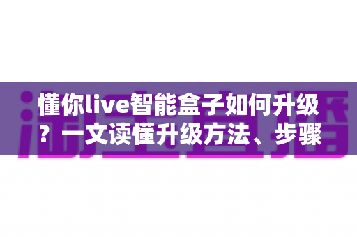 懂你live智能盒子如何升级?一文读懂升级方法、步骤与避坑指南,让老盒子重获新生 懂你live智能盒子如何升级?一文读懂升级方法、步骤与避坑指南,让老盒子重获新生