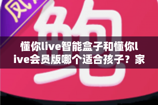 懂你live智能盒子和懂你live会员版哪个适合孩子?家长必读的深度选购指南 懂你live智能盒子和懂你live会员版哪个适合孩子?家长必读的深度选购指南