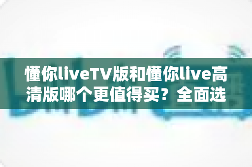 懂你liveTV版和懂你live高清版哪个更值得买?全面选购指南助你做出明智决定 懂你liveTV版和懂你live高清版哪个更值得买?全面选购指南助你做出明智决定