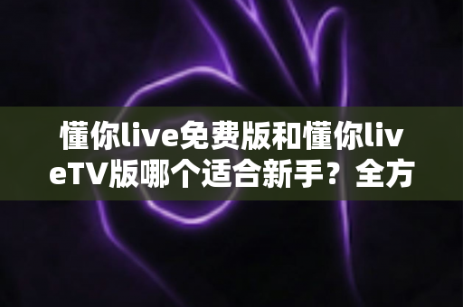 懂你live免费版和懂你liveTV版哪个适合新手？全方位对比解析帮你轻松做出最佳选择