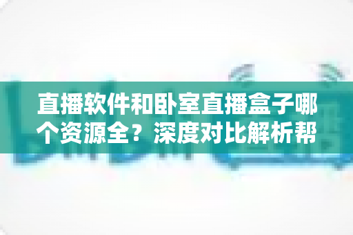 直播软件和卧室直播盒子哪个资源全?深度对比解析帮你找到最佳观影方案 直播软件和卧室直播盒子哪个资源全?深度对比解析帮你找到最佳观影方案