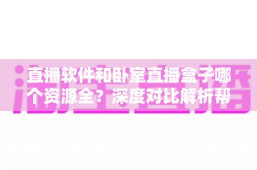 直播软件和卧室直播盒子哪个资源全？深度对比解析帮你找到最佳观影方案