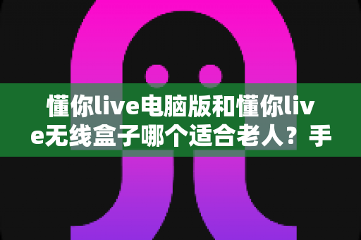 懂你live电脑版和懂你live无线盒子哪个适合老人？手把手教您为长辈挑选最省心的家庭娱乐方案