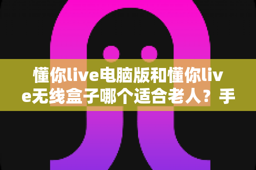 懂你live电脑版和懂你live无线盒子哪个适合老人？手把手教您为长辈挑选最省心的家庭娱乐方案