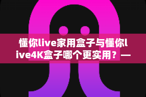 懂你live家用盒子与懂你live4K盒子哪个更实用？——全面对比帮你选对不选贵