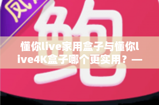 懂你live家用盒子与懂你live4K盒子哪个更实用？——全面对比帮你选对不选贵