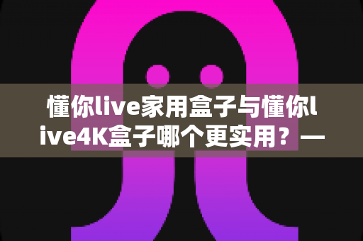 懂你live家用盒子与懂你live4K盒子哪个更实用？——全面对比帮你选对不选贵