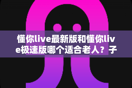 懂你live最新版和懂你live极速版哪个适合老人?子女必看的详细对比与设置指南 懂你live最新版和懂你live极速版哪个适合老人?子女必看的详细对比与设置指南