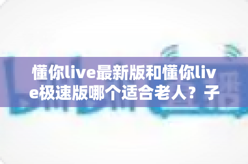 懂你live最新版和懂你live极速版哪个适合老人?子女必看的详细对比与设置指南 懂你live最新版和懂你live极速版哪个适合老人?子女必看的详细对比与设置指南