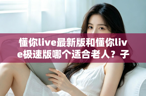 懂你live最新版和懂你live极速版哪个适合老人？子女必看的详细对比与设置指南