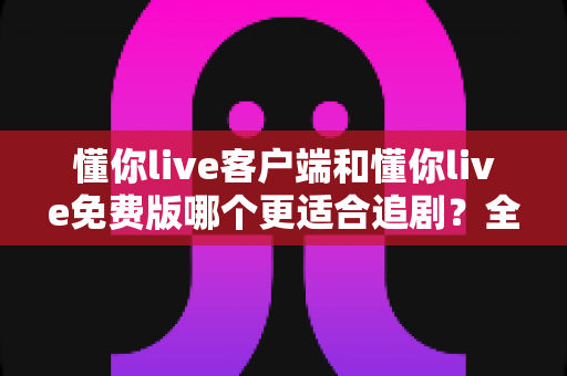 懂你live客户端和懂你live免费版哪个更适合追剧?全面对比助你选出最佳追剧神器 懂你live客户端和懂你live免费版哪个更适合追剧?全面对比助你选出最佳追剧神器