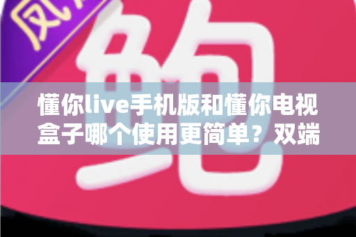 懂你live手机版和懂你电视盒子哪个使用更简单？双端全面对比解析与选购指南