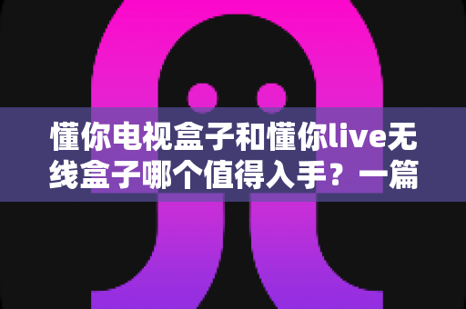 懂你电视盒子和懂你live无线盒子哪个值得入手?一篇文章帮你选对不踩坑 懂你电视盒子和懂你live无线盒子哪个值得入手?一篇文章帮你选对不踩坑